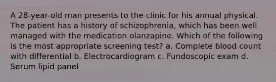 A 28-year-old man presents to the clinic for his annual physical. The patient has a history of schizophrenia, which has been well managed with the medication olanzapine. Which of the following is the most appropriate screening test? a. Complete blood count with differential b. Electrocardiogram c. Fundoscopic exam d. Serum lipid panel