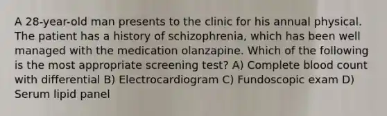 A 28-year-old man presents to the clinic for his annual physical. The patient has a history of schizophrenia, which has been well managed with the medication olanzapine. Which of the following is the most appropriate screening test? A) Complete blood count with differential B) Electrocardiogram C) Fundoscopic exam D) Serum lipid panel