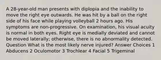 A 28-year-old man presents with diplopia and the inability to move the right eye outwards. He was hit by a ball on the right side of his face while playing volleyball 2 hours ago. His symptoms are non-progressive. On examination, his visual acuity is normal in both eyes. Right eye is medially deviated and cannot be moved laterally; otherwise, there is no abnormality detected. Question What is the most likely nerve injured? Answer Choices 1 Abducens 2 Oculomotor 3 Trochlear 4 Facial 5 Trigeminal