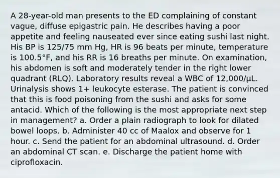 A 28-year-old man presents to the ED complaining of constant vague, diffuse epigastric pain. He describes having a poor appetite and feeling nauseated ever since eating sushi last night. His BP is 125/75 mm Hg, HR is 96 beats per minute, temperature is 100.5°F, and his RR is 16 breaths per minute. On examination, his abdomen is soft and moderately tender in the right lower quadrant (RLQ). Laboratory results reveal a WBC of 12,000/μL. Urinalysis shows 1+ leukocyte esterase. The patient is convinced that this is food poisoning from the sushi and asks for some antacid. Which of the following is the most appropriate next step in management? a. Order a plain radiograph to look for dilated bowel loops. b. Administer 40 cc of Maalox and observe for 1 hour. c. Send the patient for an abdominal ultrasound. d. Order an abdominal CT scan. e. Discharge the patient home with ciprofloxacin.