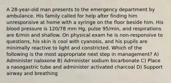 A 28-year-old man presents to the emergency department by ambulance. His family called for help after finding him unresponsive at home with a syringe on the floor beside him. His <a href='https://www.questionai.com/knowledge/kD0HacyPBr-blood-pressure' class='anchor-knowledge'>blood pressure</a> is 120/78 mm Hg, pulse 95/min, and respirations are 6/min and shallow. On physical exam he is non-responsive to questions, his skin is cool with cyanosis, and his pupils are minimally reactive to light and constricted. Which of the following is the most appropriate next step in management? A) Administer naloxone B) Administer sodium bicarbonate C) Place a nasogastric tube and administer activated charcoal D) Support airway and breathing