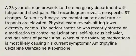 A 28-year-old man presents to the emergency department with fatigue and chest pain. Electrocardiogram reveals nonspecific ST changes. Serum erythrocyte sedimentation rate and cardiac troponin are elevated. Physical exam reveals pitting lower extremity edema. The patient states he was recently started on a medication to control hallucinations, self-injurious behavior, and delusions of persecution. Which of the following medications is most likely causing his current symptoms? Amitriptyline Clozapine Olanzapine Risperidone