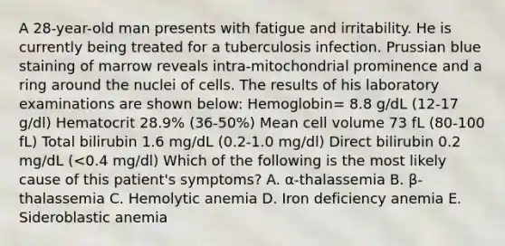 A 28-year-old man presents with fatigue and irritability. He is currently being treated for a tuberculosis infection. Prussian blue staining of marrow reveals intra-mitochondrial prominence and a ring around the nuclei of cells. The results of his laboratory examinations are shown below: Hemoglobin= 8.8 g/dL (12-17 g/dl) Hematocrit 28.9% (36-50%) Mean cell volume 73 fL (80-100 fL) Total bilirubin 1.6 mg/dL (0.2-1.0 mg/dl) Direct bilirubin 0.2 mg/dL (<0.4 mg/dl) Which of the following is the most likely cause of this patient's symptoms? A. α-thalassemia B. β-thalassemia C. Hemolytic anemia D. Iron deficiency anemia E. Sideroblastic anemia