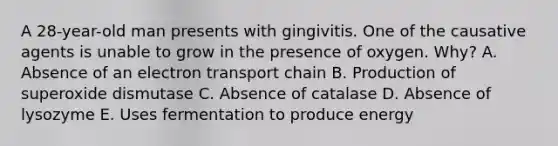 A 28-year-old man presents with gingivitis. One of the causative agents is unable to grow in the presence of oxygen. Why? A. Absence of an electron transport chain B. Production of superoxide dismutase C. Absence of catalase D. Absence of lysozyme E. Uses fermentation to produce energy