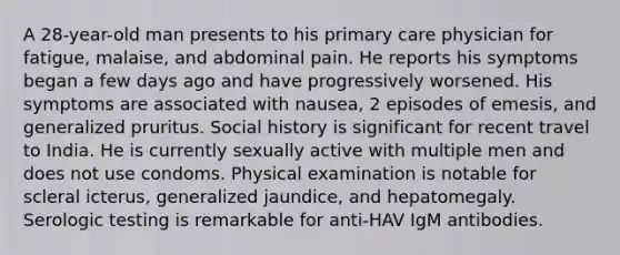 A 28-year-old man presents to his primary care physician for fatigue, malaise, and abdominal pain. He reports his symptoms began a few days ago and have progressively worsened. His symptoms are associated with nausea, 2 episodes of emesis, and generalized pruritus. Social history is significant for recent travel to India. He is currently sexually active with multiple men and does not use condoms. Physical examination is notable for scleral icterus, generalized jaundice, and hepatomegaly. Serologic testing is remarkable for anti-HAV IgM antibodies.