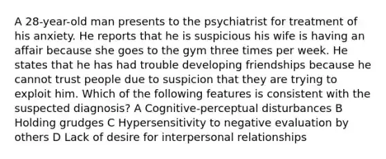 A 28-year-old man presents to the psychiatrist for treatment of his anxiety. He reports that he is suspicious his wife is having an affair because she goes to the gym three times per week. He states that he has had trouble developing friendships because he cannot trust people due to suspicion that they are trying to exploit him. Which of the following features is consistent with the suspected diagnosis? A Cognitive-perceptual disturbances B Holding grudges C Hypersensitivity to negative evaluation by others D Lack of desire for interpersonal relationships