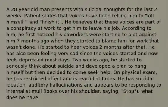 A 28-year-old man presents with suicidal thoughts for the last 2 weeks. Patient states that voices have been telling him to "kill himself '' and "finish it''. He believes that these voices are part of a conspiracy at work to get him to leave his job. According to him, he first noticed his coworkers were starting to plot against him 7 months ago when they started to blame him for work that wasn't done. He started to hear voices 2 months after that. He has also been feeling very sad since the voices started and now feels depressed most days. Two weeks ago, he started to seriously think about suicide and developed a plan to hang himself but then decided to come seek help. On physical exam, he has restricted affect and is tearful at times. He has suicidal ideation, auditory hallucinations and appears to be responding to internal stimuli (looks over his shoulder, saying, "Stop"). what does he have