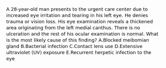 A 28-year-old man presents to the urgent care center due to increased eye irritation and tearing in his left eye. He denies trauma or vision loss. His eye examination reveals a thickened area originating from the left medial canthus. There is no ulceration and the rest of his ocular examination is normal. What is the most likely cause of this finding? A.Blocked meibomian gland B.Bacterial infection C.Contact lens use D.Extensive ultraviolet (UV) exposure E.Recurrent herpetic infection to the eye