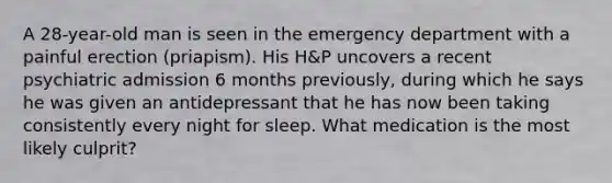 A 28-year-old man is seen in the emergency department with a painful erection (priapism). His H&P uncovers a recent psychiatric admission 6 months previously, during which he says he was given an antidepressant that he has now been taking consistently every night for sleep. What medication is the most likely culprit?