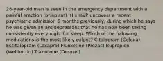 28-year-old man is seen in the emergency department with a painful erection (priapism). His H&P uncovers a recent psychiatric admission 6 months previously, during which he says he was given an antidepressant that he has now been taking consistently every night for sleep. Which of the following medications is the most likely culprit? Citalopram (Celexa) Escitalopram (Lexapro) Fluoxetine (Prozac) Bupropion (Wellbutrin) Trazadone (Desyrel)