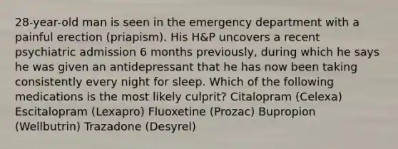 28-year-old man is seen in the emergency department with a painful erection (priapism). His H&P uncovers a recent psychiatric admission 6 months previously, during which he says he was given an antidepressant that he has now been taking consistently every night for sleep. Which of the following medications is the most likely culprit? Citalopram (Celexa) Escitalopram (Lexapro) Fluoxetine (Prozac) Bupropion (Wellbutrin) Trazadone (Desyrel)