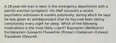 A 28-year-old man is seen in the emergency department with a painful erection (priapism). His H&P uncovers a recent psychiatric admission 6 months previously, during which he says he was given an antidepressant that he has now been taking consistently every night for sleep. Which of the following medications is the most likely culprit? Bupropion (Wellbutrin) Escitalopram (Lexapro) Fluoxetine (Prozac) Citalopram (Celexa) Trazadone (Desyrel)