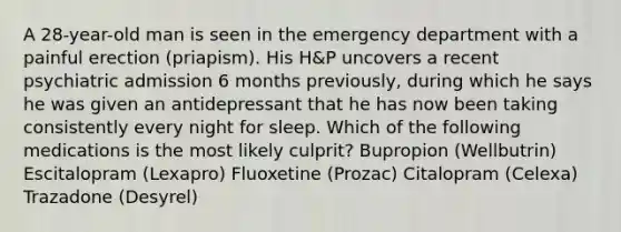 A 28-year-old man is seen in the emergency department with a painful erection (priapism). His H&P uncovers a recent psychiatric admission 6 months previously, during which he says he was given an antidepressant that he has now been taking consistently every night for sleep. Which of the following medications is the most likely culprit? Bupropion (Wellbutrin) Escitalopram (Lexapro) Fluoxetine (Prozac) Citalopram (Celexa) Trazadone (Desyrel)