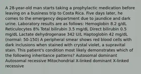 A 28-year-old man starts taking a prophylactic medication before leaving on a business trip to Costa Rica. Five days later, he comes to the emergency department due to jaundice and dark urine. Laboratory results are as follows: Hemoglobin 8.2 g/dL Reticulocytes 8% Total bilirubin 3.5 mg/dL Direct bilirubin 0.5 mg/dL Lactate dehydrogenase 342 U/L Haptoglobin 42 mg/dL (normal: 50-150) A peripheral smear shows red blood cells with dark inclusions when stained with crystal violet, a supravital stain. This patient's condition most likely demonstrates which of the following inheritance patterns? Autosomal dominant Autosomal recessive Mitochondrial X-linked dominant X-linked recessive