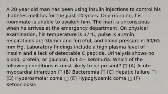 A 28-year-old man has been using insulin injections to control his diabetes mellitus for the past 10 years. One morning, his roommate is unable to awaken him. The man is unconscious when he arrives at the emergency department. On physical examination, his temperature is 37°C, pulse is 91/min, respirations are 30/min and forceful, and blood pressure is 90/65 mm Hg. Laboratory findings include a high plasma level of insulin and a lack of detectable C peptide. Urinalysis shows no blood, protein, or glucose, but 4+ ketonuria. Which of the following conditions is most likely to be present? □ (A) Acute myocardial infarction □ (B) Bacteremia □ (C) Hepatic failure □ (D) Hyperosmolar coma □ (E) Hypoglycemic coma □ (F) Ketoacidosis