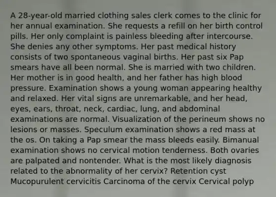 A 28-year-old married clothing sales clerk comes to the clinic for her annual examination. She requests a refill on her birth control pills. Her only complaint is painless bleeding after intercourse. She denies any other symptoms. Her past medical history consists of two spontaneous vaginal births. Her past six Pap smears have all been normal. She is married with two children. Her mother is in good health, and her father has high blood pressure. Examination shows a young woman appearing healthy and relaxed. Her vital signs are unremarkable, and her head, eyes, ears, throat, neck, cardiac, lung, and abdominal examinations are normal. Visualization of the perineum shows no lesions or masses. Speculum examination shows a red mass at the os. On taking a Pap smear the mass bleeds easily. Bimanual examination shows no cervical motion tenderness. Both ovaries are palpated and nontender. What is the most likely diagnosis related to the abnormality of her cervix? Retention cyst Mucopurulent cervicitis Carcinoma of the cervix Cervical polyp