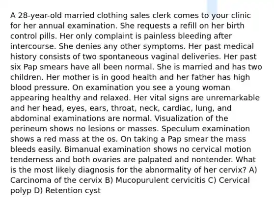 A 28-year-old married clothing sales clerk comes to your clinic for her annual examination. She requests a refill on her birth control pills. Her only complaint is painless bleeding after intercourse. She denies any other symptoms. Her past medical history consists of two spontaneous vaginal deliveries. Her past six Pap smears have all been normal. She is married and has two children. Her mother is in good health and her father has high blood pressure. On examination you see a young woman appearing healthy and relaxed. Her vital signs are unremarkable and her head, eyes, ears, throat, neck, cardiac, lung, and abdominal examinations are normal. Visualization of the perineum shows no lesions or masses. Speculum examination shows a red mass at the os. On taking a Pap smear the mass bleeds easily. Bimanual examination shows no cervical motion tenderness and both ovaries are palpated and nontender. What is the most likely diagnosis for the abnormality of her cervix? A) Carcinoma of the cervix B) Mucopurulent cervicitis C) Cervical polyp D) Retention cyst