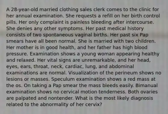 A 28-year-old married clothing sales clerk comes to the clinic for her annual examination. She requests a refill on her birth control pills. Her only complaint is painless bleeding after intercourse. She denies any other symptoms. Her past medical history consists of two spontaneous vaginal births. Her past six Pap smears have all been normal. She is married with two children. Her mother is in good health, and her father has high blood pressure. Examination shows a young woman appearing healthy and relaxed. Her vital signs are unremarkable, and her head, eyes, ears, throat, neck, cardiac, lung, and abdominal examinations are normal. Visualization of the perineum shows no lesions or masses. Speculum examination shows a red mass at the os. On taking a Pap smear the mass bleeds easily. Bimanual examination shows no cervical motion tenderness. Both ovaries are palpated and nontender. What is the most likely diagnosis related to the abnormality of her cervix?