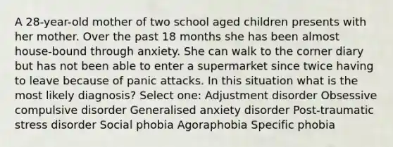 A 28-year-old mother of two school aged children presents with her mother. Over the past 18 months she has been almost house-bound through anxiety. She can walk to the corner diary but has not been able to enter a supermarket since twice having to leave because of panic attacks. In this situation what is the most likely diagnosis? Select one: Adjustment disorder Obsessive compulsive disorder Generalised anxiety disorder Post-traumatic stress disorder Social phobia Agoraphobia Specific phobia