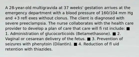 A 28-year-old multigravida at 37 weeks' gestation arrives at the emergency department with a blood pressure of 160/104 mm Hg and +3 refl exes without clonus. The client is diagnosed with severe preeclampsia. The nurse collaborates with the health care provider to develop a plan of care that care will fi rst include: ■ 1. Administration of glucocorticoids (Betamethasone). ■ 2. Vaginal or cesarean delivery of the fetus. ■ 3. Prevention of seizures with phenytoin (Dilantin). ■ 4. Reduction of fl uid retention with thiazides.