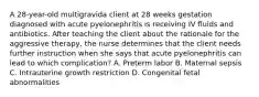 A 28-year-old multigravida client at 28 weeks gestation diagnosed with acute pyelonephritis is receiving IV fluids and antibiotics. After teaching the client about the rationale for the aggressive therapy, the nurse determines that the client needs further instruction when she says that acute pyelonephritis can lead to which complication? A. Preterm labor B. Maternal sepsis C. Intrauterine growth restriction D. Congenital fetal abnormalities