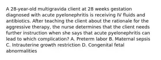 A 28-year-old multigravida client at 28 weeks gestation diagnosed with acute pyelonephritis is receiving IV fluids and antibiotics. After teaching the client about the rationale for the aggressive therapy, the nurse determines that the client needs further instruction when she says that acute pyelonephritis can lead to which complication? A. Preterm labor B. Maternal sepsis C. Intrauterine growth restriction D. Congenital fetal abnormalities