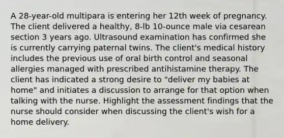 A 28-year-old multipara is entering her 12th week of pregnancy. The client delivered a healthy, 8-lb 10-ounce male via cesarean section 3 years ago. Ultrasound examination has confirmed she is currently carrying paternal twins. The client's medical history includes the previous use of oral birth control and seasonal allergies managed with prescribed antihistamine therapy. The client has indicated a strong desire to "deliver my babies at home" and initiates a discussion to arrange for that option when talking with the nurse. Highlight the assessment findings that the nurse should consider when discussing the client's wish for a home delivery.