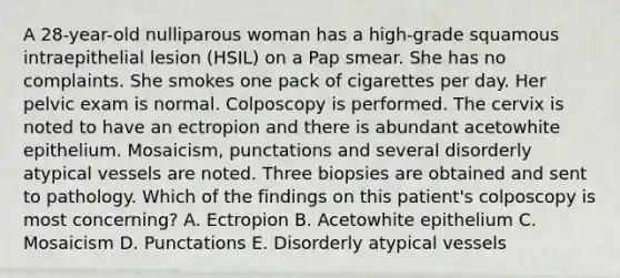 A 28-year-old nulliparous woman has a high-grade squamous intraepithelial lesion (HSIL) on a Pap smear. She has no complaints. She smokes one pack of cigarettes per day. Her pelvic exam is normal. Colposcopy is performed. The cervix is noted to have an ectropion and there is abundant acetowhite epithelium. Mosaicism, punctations and several disorderly atypical vessels are noted. Three biopsies are obtained and sent to pathology. Which of the findings on this patient's colposcopy is most concerning? A. Ectropion B. Acetowhite epithelium C. Mosaicism D. Punctations E. Disorderly atypical vessels