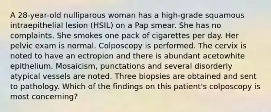 A 28-year-old nulliparous woman has a high-grade squamous intraepithelial lesion (HSIL) on a Pap smear. She has no complaints. She smokes one pack of cigarettes per day. Her pelvic exam is normal. Colposcopy is performed. The cervix is noted to have an ectropion and there is abundant acetowhite epithelium. Mosaicism, punctations and several disorderly atypical vessels are noted. Three biopsies are obtained and sent to pathology. Which of the findings on this patient's colposcopy is most concerning?