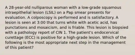 A 28-year-old nulliparous woman with a low-grade squamous intraepithelial lesion (LSIL) on a Pap smear presents for evaluation. A colposcopy is performed and is satisfactory. A lesion is seen at 3:00 that turns white with acetic acid, has punctations and mosaicism, and is friable. This lesion is biopsied with a pathology report of CIN 1. The patient's endocervical curettage (ECC) is positive for a high-grade lesion. Which of the following is the most appropriate next step in the management of this patient?