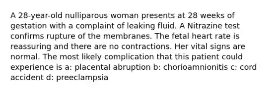 A 28-year-old nulliparous woman presents at 28 weeks of gestation with a complaint of leaking fluid. A Nitrazine test confirms rupture of the membranes. The fetal heart rate is reassuring and there are no contractions. Her vital signs are normal. The most likely complication that this patient could experience is a: placental abruption b: chorioamnionitis c: cord accident d: preeclampsia