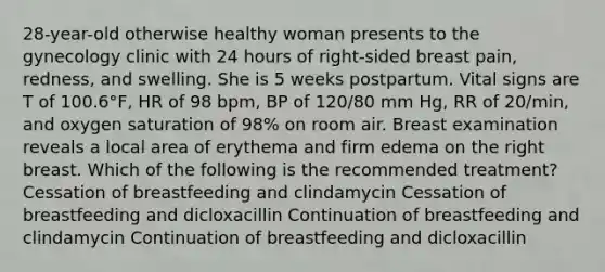 28-year-old otherwise healthy woman presents to the gynecology clinic with 24 hours of right-sided breast pain, redness, and swelling. She is 5 weeks postpartum. Vital signs are T of 100.6°F, HR of 98 bpm, BP of 120/80 mm Hg, RR of 20/min, and oxygen saturation of 98% on room air. Breast examination reveals a local area of erythema and firm edema on the right breast. Which of the following is the recommended treatment? Cessation of breastfeeding and clindamycin Cessation of breastfeeding and dicloxacillin Continuation of breastfeeding and clindamycin Continuation of breastfeeding and dicloxacillin