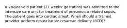 A 28-year-old patient (27 weeks' gestation) was admitted to the intensive care unit for treatment of pneumonia-related sepsis. The patient goes into cardiac arrest. When should a trained provider perform resuscitative cesarean delivery (RCD)?