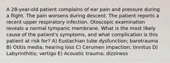 A 28-year-old patient complains of ear pain and pressure during a flight. The pain worsens during descent. The patient reports a recent upper respiratory infection. Otoscopic examination reveals a normal tympanic membrane. What is the most likely cause of the patient's symptoms, and what complication is this patient at risk for? A) Eustachian tube dysfunction; barotrauma B) Otitis media; hearing loss C) Cerumen impaction; tinnitus D) Labyrinthitis; vertigo E) Acoustic trauma; dizziness