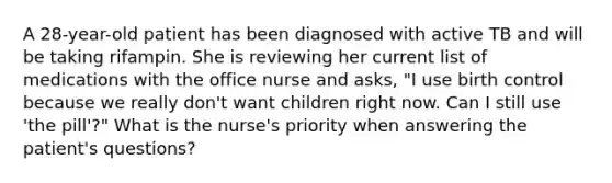 A 28-year-old patient has been diagnosed with active TB and will be taking rifampin. She is reviewing her current list of medications with the office nurse and asks, "I use birth control because we really don't want children right now. Can I still use 'the pill'?" What is the nurse's priority when answering the patient's questions?