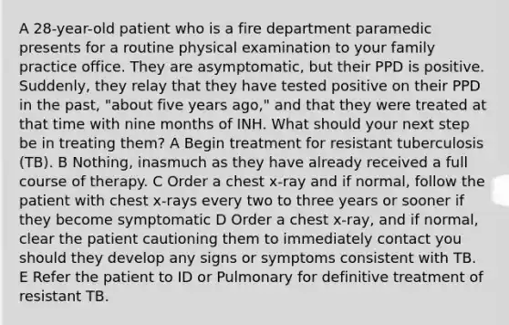 A 28-year-old patient who is a fire department paramedic presents for a routine physical examination to your family practice office. They are asymptomatic, but their PPD is positive. Suddenly, they relay that they have tested positive on their PPD in the past, "about five years ago," and that they were treated at that time with nine months of INH. What should your next step be in treating them? A Begin treatment for resistant tuberculosis (TB). B Nothing, inasmuch as they have already received a full course of therapy. C Order a chest x-ray and if normal, follow the patient with chest x-rays every two to three years or sooner if they become symptomatic D Order a chest x-ray, and if normal, clear the patient cautioning them to immediately contact you should they develop any signs or symptoms consistent with TB. E Refer the patient to ID or Pulmonary for definitive treatment of resistant TB.