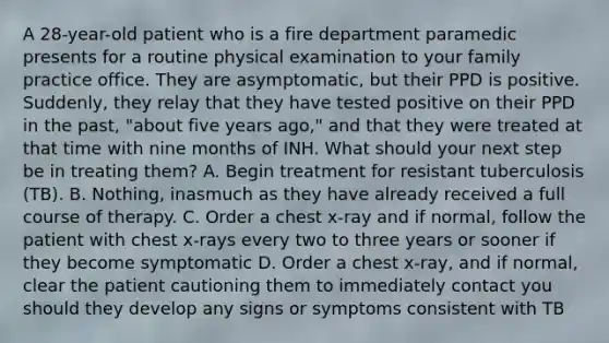 A 28-year-old patient who is a fire department paramedic presents for a routine physical examination to your family practice office. They are asymptomatic, but their PPD is positive. Suddenly, they relay that they have tested positive on their PPD in the past, "about five years ago," and that they were treated at that time with nine months of INH. What should your next step be in treating them? A. Begin treatment for resistant tuberculosis (TB). B. Nothing, inasmuch as they have already received a full course of therapy. C. Order a chest x-ray and if normal, follow the patient with chest x-rays every two to three years or sooner if they become symptomatic D. Order a chest x-ray, and if normal, clear the patient cautioning them to immediately contact you should they develop any signs or symptoms consistent with TB