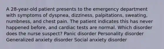 A 28-year-old patient presents to the emergency department with symptoms of dyspnea, dizziness, palpitations, sweating, numbness, and chest pain. The patient indicates this has never happened before, and cardiac tests are normal. Which disorder does the nurse suspect? Panic disorder Personality disorder Generalized anxiety disorder Social anxiety disorder