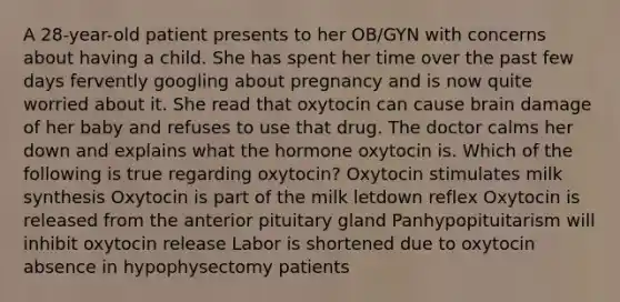 A 28-year-old patient presents to her OB/GYN with concerns about having a child. She has spent her time over the past few days fervently googling about pregnancy and is now quite worried about it. She read that oxytocin can cause brain damage of her baby and refuses to use that drug. The doctor calms her down and explains what the hormone oxytocin is. Which of the following is true regarding oxytocin? Oxytocin stimulates milk synthesis Oxytocin is part of the milk letdown reflex Oxytocin is released from the anterior pituitary gland Panhypopituitarism will inhibit oxytocin release Labor is shortened due to oxytocin absence in hypophysectomy patients