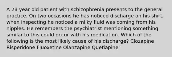 A 28-year-old patient with schizophrenia presents to the general practice. On two occasions he has noticed discharge on his shirt, when inspecting he noticed a milky fluid was coming from his nipples. He remembers the psychiatrist mentioning something similar to this could occur with his medication. Which of the following is the most likely cause of his discharge? Clozapine Risperidone Fluoxetine Olanzapine Quetiapine"