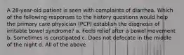 A 28-year-old patient is seen with complaints of diarrhea. Which of the following responses to the history questions would help the primary care physician (PCP) establish the diagnosis of irritable bowel syndrome? a. Feels relief after a bowel movement b. Sometimes is constipated c. Does not defecate in the middle of the night d. All of the above