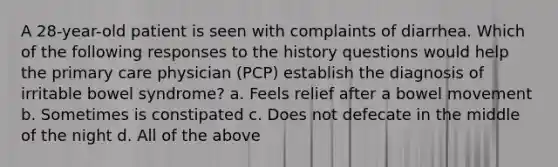 A 28-year-old patient is seen with complaints of diarrhea. Which of the following responses to the history questions would help the primary care physician (PCP) establish the diagnosis of irritable bowel syndrome? a. Feels relief after a bowel movement b. Sometimes is constipated c. Does not defecate in the middle of the night d. All of the above