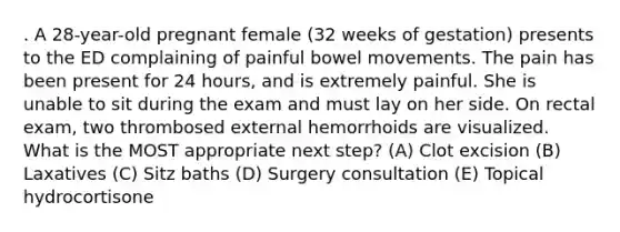 . A 28-year-old pregnant female (32 weeks of gestation) presents to the ED complaining of painful bowel movements. The pain has been present for 24 hours, and is extremely painful. She is unable to sit during the exam and must lay on her side. On rectal exam, two thrombosed external hemorrhoids are visualized. What is the MOST appropriate next step? (A) Clot excision (B) Laxatives (C) Sitz baths (D) Surgery consultation (E) Topical hydrocortisone