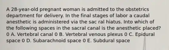 A 28-year-old pregnant woman is admitted to the obstetrics department for delivery. In the final stages of labor a caudal anesthetic is administered via the sac ral hiatus. Into which of the following spaces in the sacral canal is the anesthetic placed? 0 A. Vertebral canal 0 B. Vertebral venous plexus 0 C. Epidural space 0 D. Subarachnoid space 0 E. Subdural space