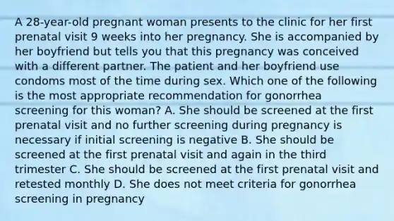 A 28-year-old pregnant woman presents to the clinic for her first prenatal visit 9 weeks into her pregnancy. She is accompanied by her boyfriend but tells you that this pregnancy was conceived with a different partner. The patient and her boyfriend use condoms most of the time during sex. Which one of the following is the most appropriate recommendation for gonorrhea screening for this woman? A. She should be screened at the first prenatal visit and no further screening during pregnancy is necessary if initial screening is negative B. She should be screened at the first prenatal visit and again in the third trimester C. She should be screened at the first prenatal visit and retested monthly D. She does not meet criteria for gonorrhea screening in pregnancy