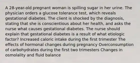 A 28-year-old pregnant woman is spilling sugar in her urine. The physician orders a glucose tolerance test, which reveals gestational diabetes. The client is shocked by the diagnosis, stating that she is conscientious about her health, and asks the nurse what causes gestational diabetes. The nurse should explain that gestational diabetes is a result of what etiologic factor? Increased caloric intake during the first trimester The effects of hormonal changes during pregnancy Overconsumption of carbohydrates during the first two trimesters Changes in osmolality and fluid balance