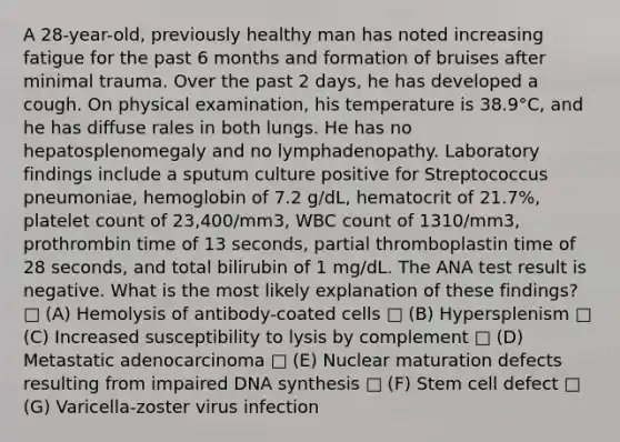 A 28-year-old, previously healthy man has noted increasing fatigue for the past 6 months and formation of bruises after minimal trauma. Over the past 2 days, he has developed a cough. On physical examination, his temperature is 38.9°C, and he has diffuse rales in both lungs. He has no hepatosplenomegaly and no lymphadenopathy. Laboratory findings include a sputum culture positive for Streptococcus pneumoniae, hemoglobin of 7.2 g/dL, hematocrit of 21.7%, platelet count of 23,400/mm3, WBC count of 1310/mm3, prothrombin time of 13 seconds, partial thromboplastin time of 28 seconds, and total bilirubin of 1 mg/dL. The ANA test result is negative. What is the most likely explanation of these findings? □ (A) Hemolysis of antibody-coated cells □ (B) Hypersplenism □ (C) Increased susceptibility to lysis by complement □ (D) Metastatic adenocarcinoma □ (E) Nuclear maturation defects resulting from impaired DNA synthesis □ (F) Stem cell defect □ (G) Varicella-zoster virus infection