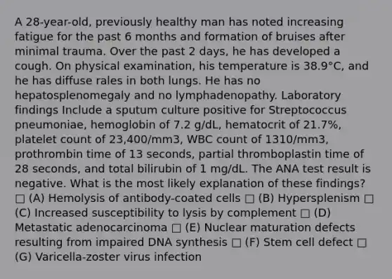 A 28-year-old, previously healthy man has noted increasing fatigue for the past 6 months and formation of bruises after minimal trauma. Over the past 2 days, he has developed a cough. On physical examination, his temperature is 38.9°C, and he has diffuse rales in both lungs. He has no hepatosplenomegaly and no lymphadenopathy. Laboratory findings Include a sputum culture positive for Streptococcus pneumoniae, hemoglobin of 7.2 g/dL, hematocrit of 21.7%, platelet count of 23,400/mm3, WBC count of 1310/mm3, prothrombin time of 13 seconds, partial thromboplastin time of 28 seconds, and total bilirubin of 1 mg/dL. The ANA test result is negative. What is the most likely explanation of these findings? □ (A) Hemolysis of antibody-coated cells □ (B) Hypersplenism □ (C) Increased susceptibility to lysis by complement □ (D) Metastatic adenocarcinoma □ (E) Nuclear maturation defects resulting from impaired DNA synthesis □ (F) Stem cell defect □ (G) Varicella-zoster virus infection