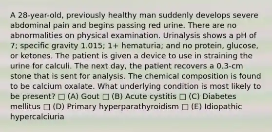 A 28-year-old, previously healthy man suddenly develops severe abdominal pain and begins passing red urine. There are no abnormalities on physical examination. Urinalysis shows a pH of 7; specific gravity 1.015; 1+ hematuria; and no protein, glucose, or ketones. The patient is given a device to use in straining the urine for calculi. The next day, the patient recovers a 0.3-cm stone that is sent for analysis. The <a href='https://www.questionai.com/knowledge/kyw8ckUHTv-chemical-composition' class='anchor-knowledge'>chemical composition</a> is found to be calcium oxalate. What underlying condition is most likely to be present? □ (A) Gout □ (B) Acute cystitis □ (C) Diabetes mellitus □ (D) Primary hyperparathyroidism □ (E) Idiopathic hypercalciuria