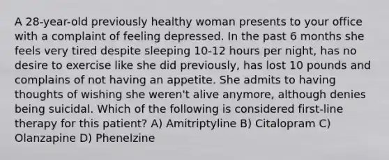 A 28-year-old previously healthy woman presents to your office with a complaint of feeling depressed. In the past 6 months she feels very tired despite sleeping 10-12 hours per night, has no desire to exercise like she did previously, has lost 10 pounds and complains of not having an appetite. She admits to having thoughts of wishing she weren't alive anymore, although denies being suicidal. Which of the following is considered first-line therapy for this patient? A) Amitriptyline B) Citalopram C) Olanzapine D) Phenelzine